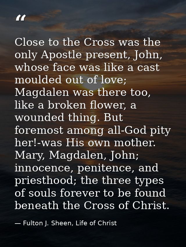 Close to the Cross was the only Apostle present, John, whose face was like a cast moulded out of love; Magdalen was ther — Fulton J. Sheen, Life of Christ