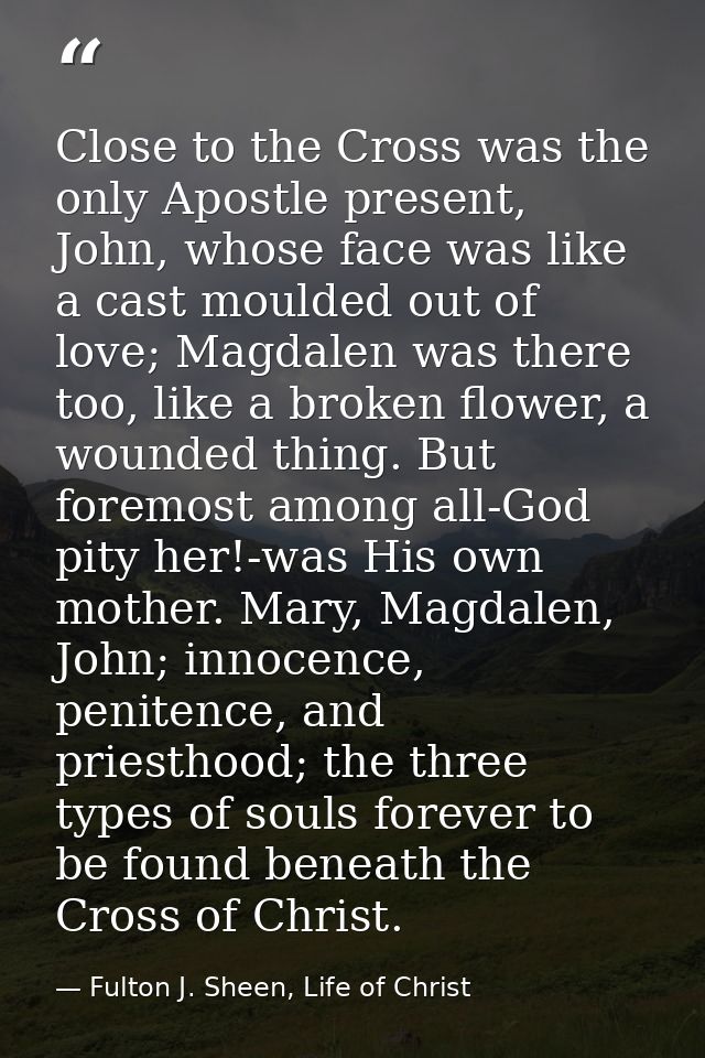 Close to the Cross was the only Apostle present, John, whose face was like a cast moulded out of love; Magdalen was ther — Fulton J. Sheen, Life of Christ