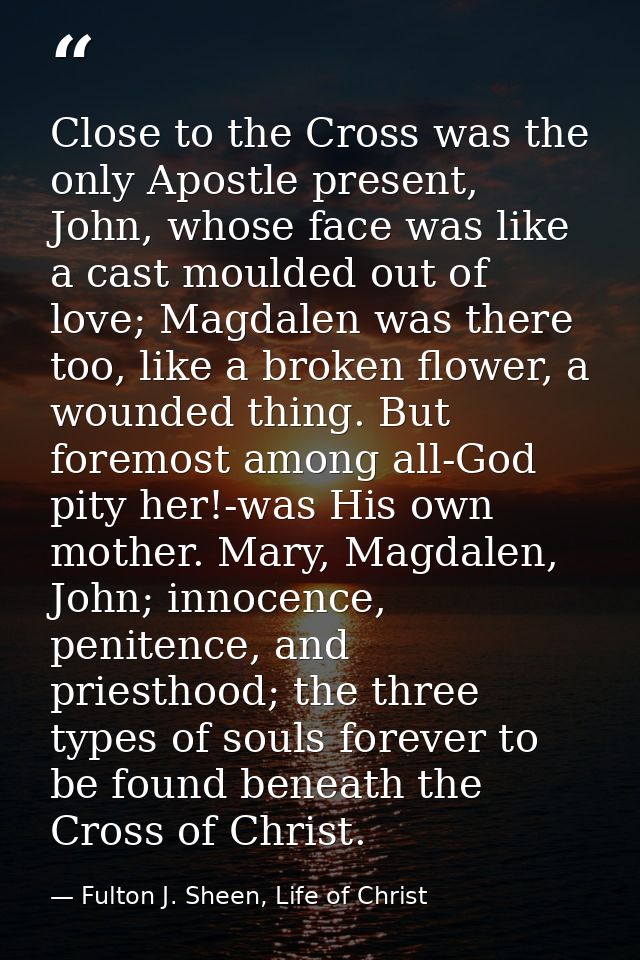 Close to the Cross was the only Apostle present, John, whose face was like a cast moulded out of love; Magdalen was ther — Fulton J. Sheen, Life of Christ