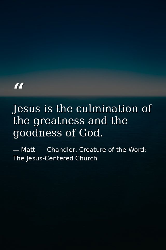 Jesus is the culmination of the greatness and the goodness of God. — Matt      Chandler, Creature of the Word: The Jesus-Centered Church