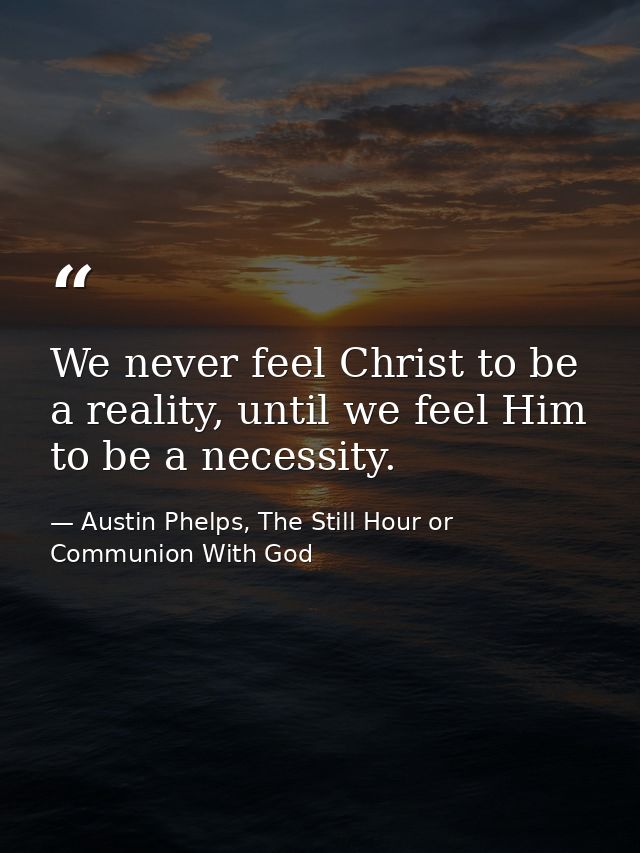 We never feel Christ to be a reality, until we feel Him to be a necessity. — Austin Phelps, The Still Hour or Communion With God