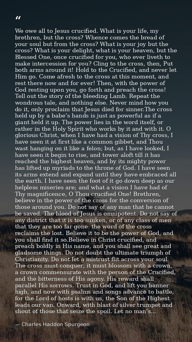 We owe all to Jesus crucified. What is your life, my brethren, but the cross? Whence comes the bread of your soul but fr — Charles Haddon Spurgeon