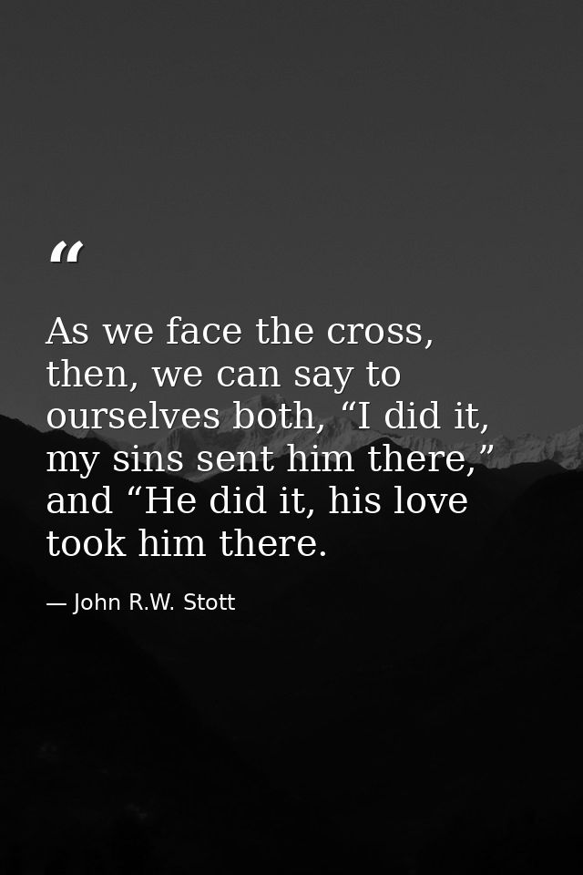 As we face the cross, then, we can say to ourselves both, “I did it, my sins sent him there,” and “He did it, his love t — John R.W. Stott