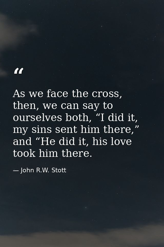 As we face the cross, then, we can say to ourselves both, “I did it, my sins sent him there,” and “He did it, his love t — John R.W. Stott