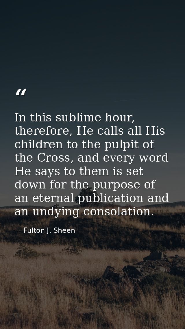 In this sublime hour, therefore, He calls all His children to the pulpit of the Cross, and every word He says to them is — Fulton J. Sheen