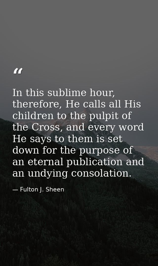 In this sublime hour, therefore, He calls all His children to the pulpit of the Cross, and every word He says to them is — Fulton J. Sheen