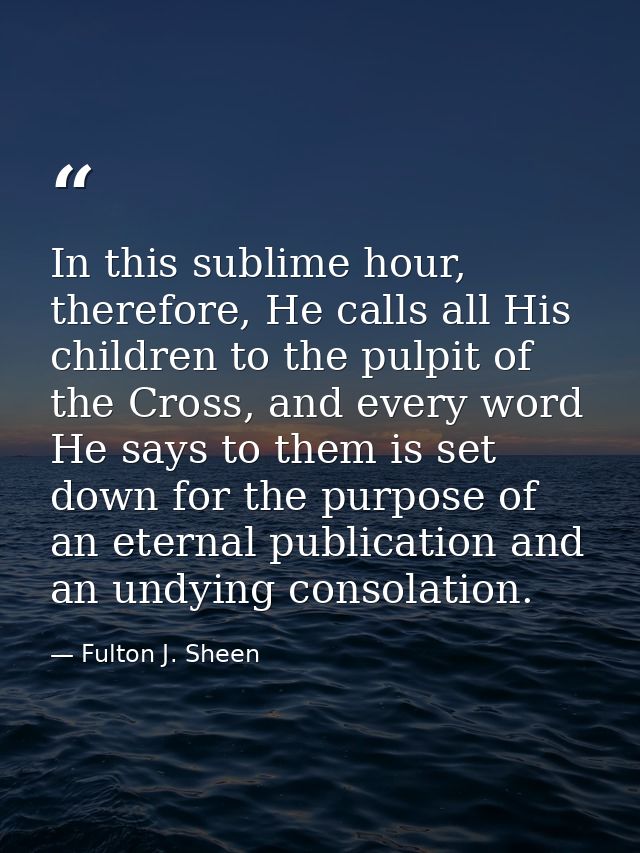 In this sublime hour, therefore, He calls all His children to the pulpit of the Cross, and every word He says to them is — Fulton J. Sheen