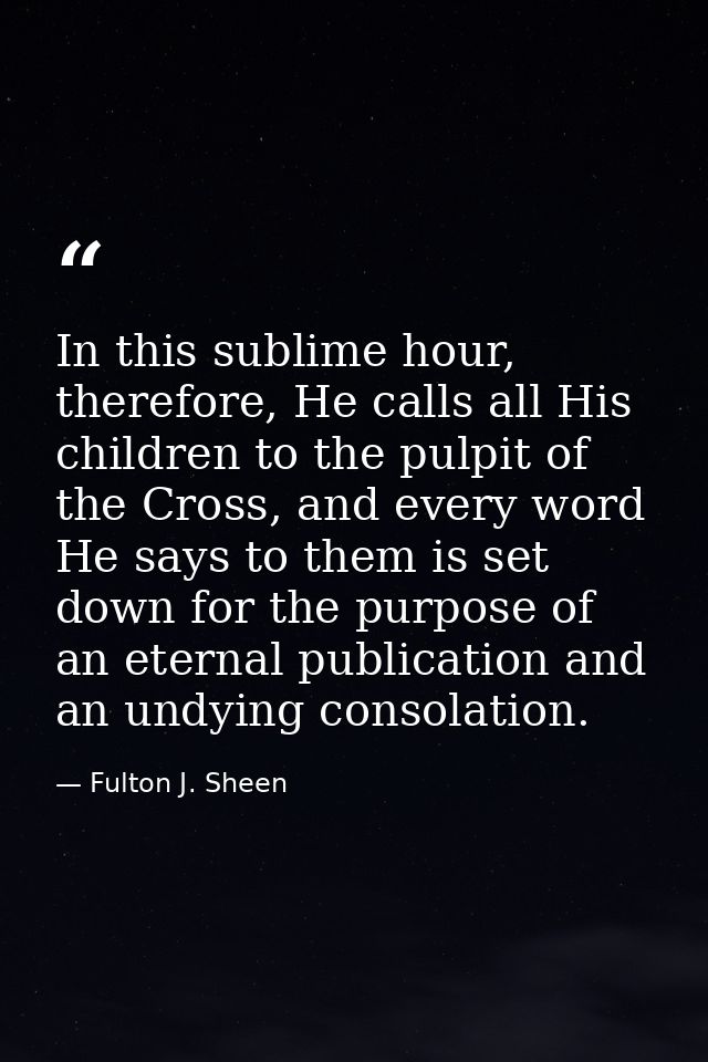 In this sublime hour, therefore, He calls all His children to the pulpit of the Cross, and every word He says to them is — Fulton J. Sheen
