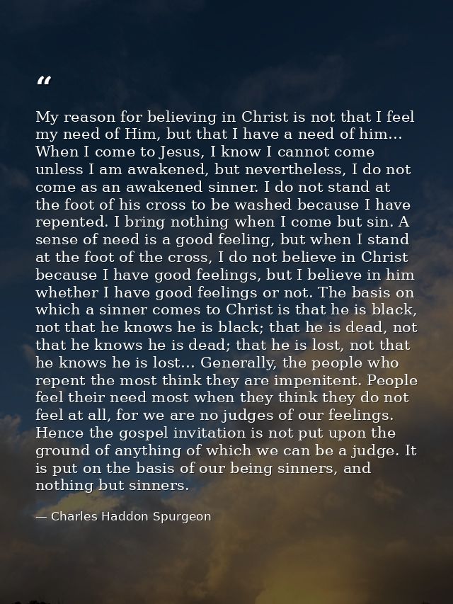 My reason for believing in Christ is not that I feel my need of Him, but that I have a need of him… When I come to Jesus — Charles Haddon Spurgeon