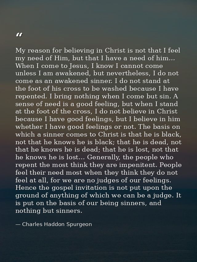 My reason for believing in Christ is not that I feel my need of Him, but that I have a need of him… When I come to Jesus — Charles Haddon Spurgeon