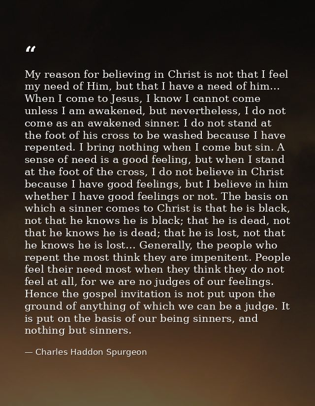 My reason for believing in Christ is not that I feel my need of Him, but that I have a need of him… When I come to Jesus — Charles Haddon Spurgeon