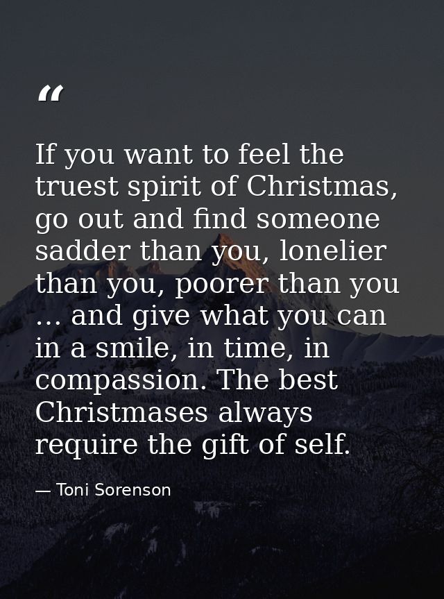 If you want to feel the truest spirit of Christmas, go out and find someone sadder than you, lonelier than you, poorer t — Toni Sorenson