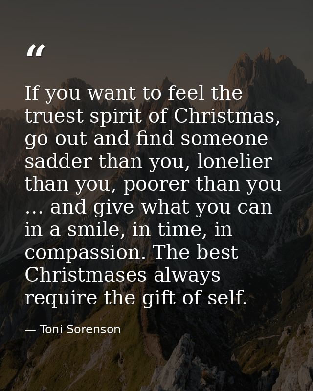 If you want to feel the truest spirit of Christmas, go out and find someone sadder than you, lonelier than you, poorer t — Toni Sorenson