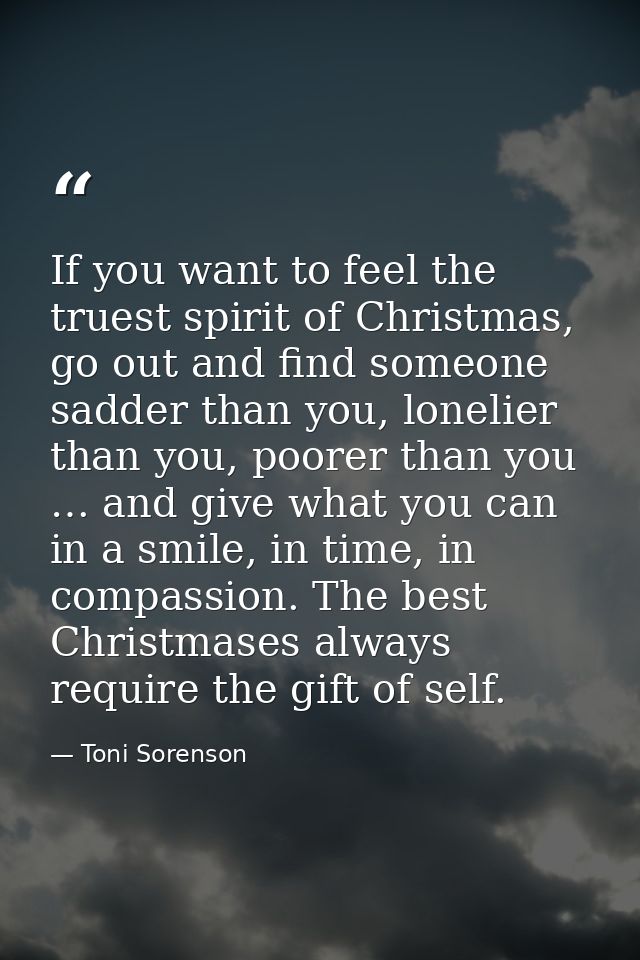 If you want to feel the truest spirit of Christmas, go out and find someone sadder than you, lonelier than you, poorer t — Toni Sorenson