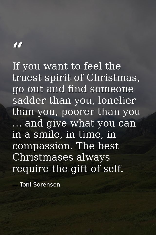 If you want to feel the truest spirit of Christmas, go out and find someone sadder than you, lonelier than you, poorer t — Toni Sorenson