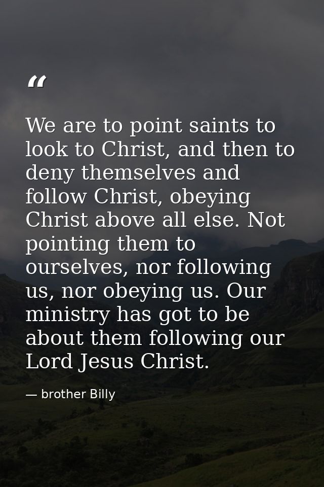 We are to point saints to look to Christ, and then to deny themselves and follow Christ, obeying Christ above all else.  — brother Billy