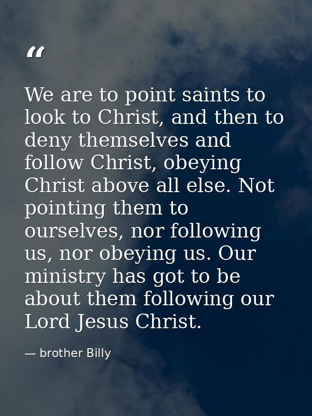 We are to point saints to look to Christ, and then to deny themselves and follow Christ, obeying Christ above all else.  — brother Billy