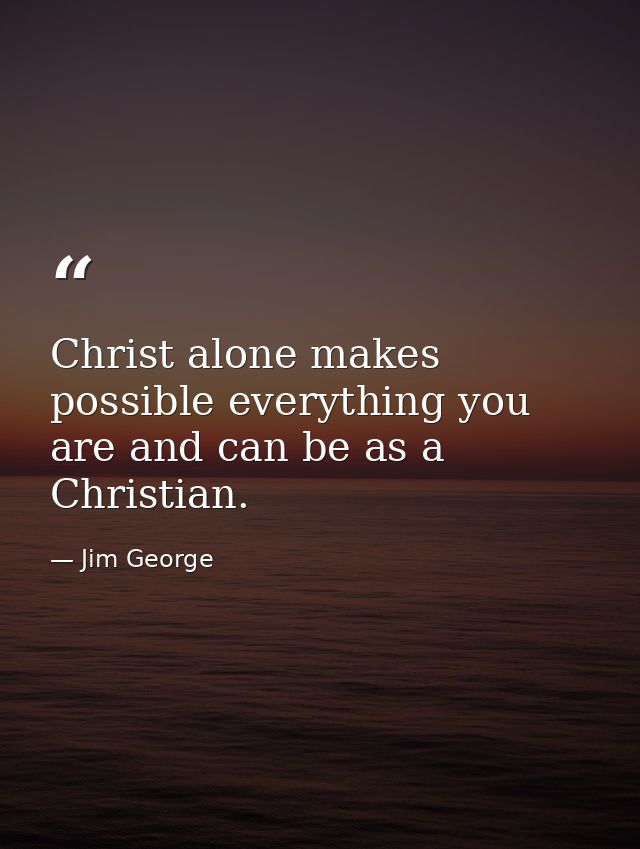 Christ alone makes possible everything you are and can be as a Christian. — Jim George