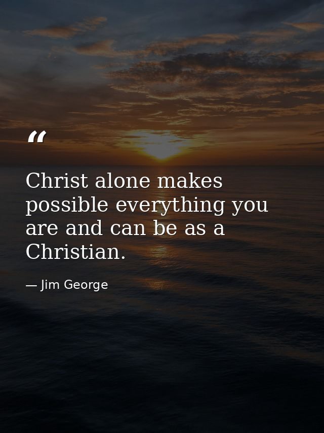 Christ alone makes possible everything you are and can be as a Christian. — Jim George