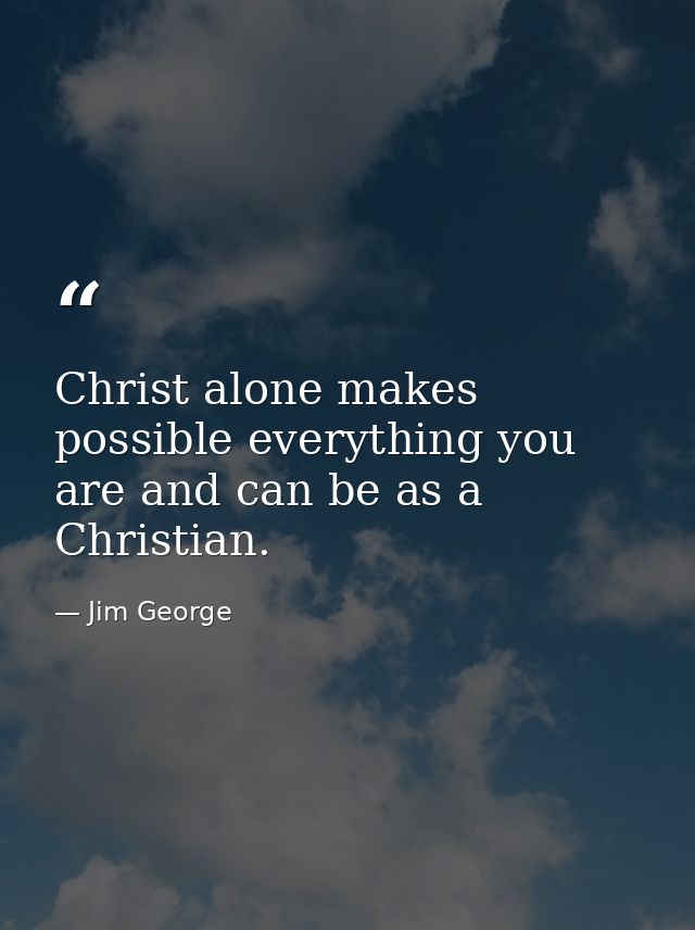 Christ alone makes possible everything you are and can be as a Christian. — Jim George