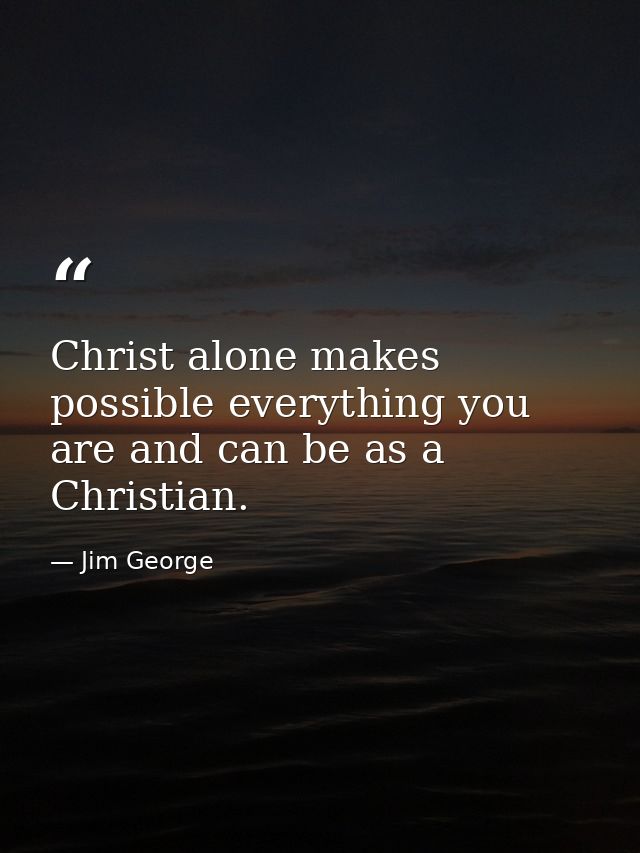 Christ alone makes possible everything you are and can be as a Christian. — Jim George