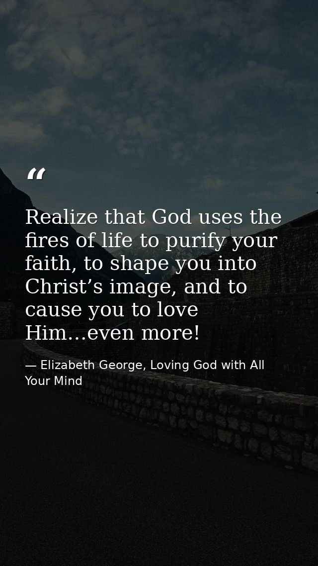 Realize that God uses the fires of life to purify your faith, to shape you into Christ’s image, and to cause you to love — Elizabeth George, Loving God with All Your Mind