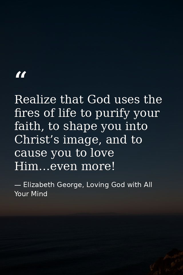 Realize that God uses the fires of life to purify your faith, to shape you into Christ’s image, and to cause you to love — Elizabeth George, Loving God with All Your Mind