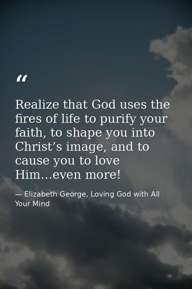 Realize that God uses the fires of life to purify your faith, to shape you into Christ’s image, and to cause you to love — Elizabeth George, Loving God with All Your Mind