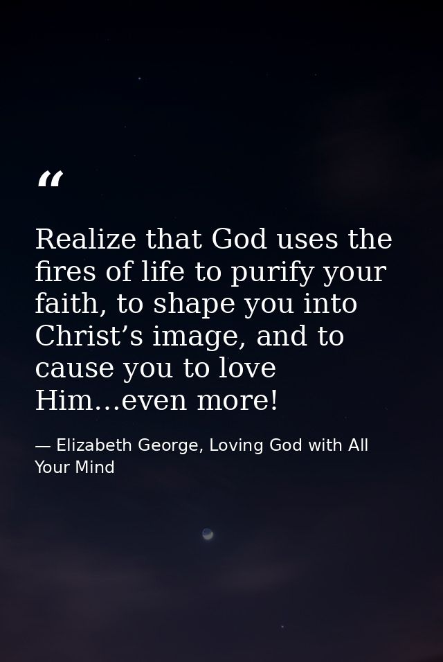 Realize that God uses the fires of life to purify your faith, to shape you into Christ’s image, and to cause you to love — Elizabeth George, Loving God with All Your Mind