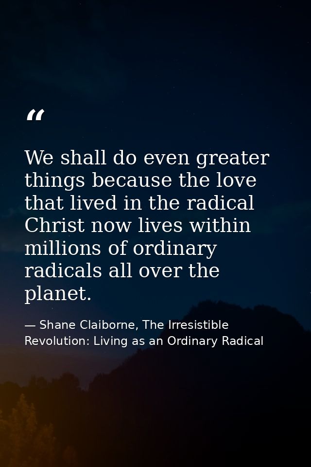 We shall do even greater things because the love that lived in the radical Christ now lives within millions of ordinary  — Shane Claiborne, The Irresistible Revolution: Living as an Ordinary Radical