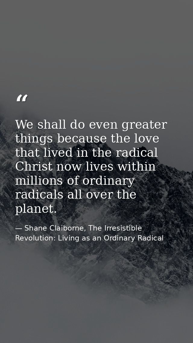 We shall do even greater things because the love that lived in the radical Christ now lives within millions of ordinary  — Shane Claiborne, The Irresistible Revolution: Living as an Ordinary Radical