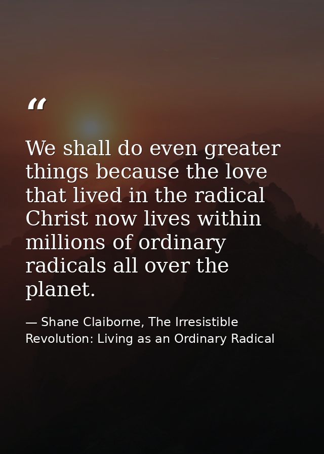 We shall do even greater things because the love that lived in the radical Christ now lives within millions of ordinary  — Shane Claiborne, The Irresistible Revolution: Living as an Ordinary Radical