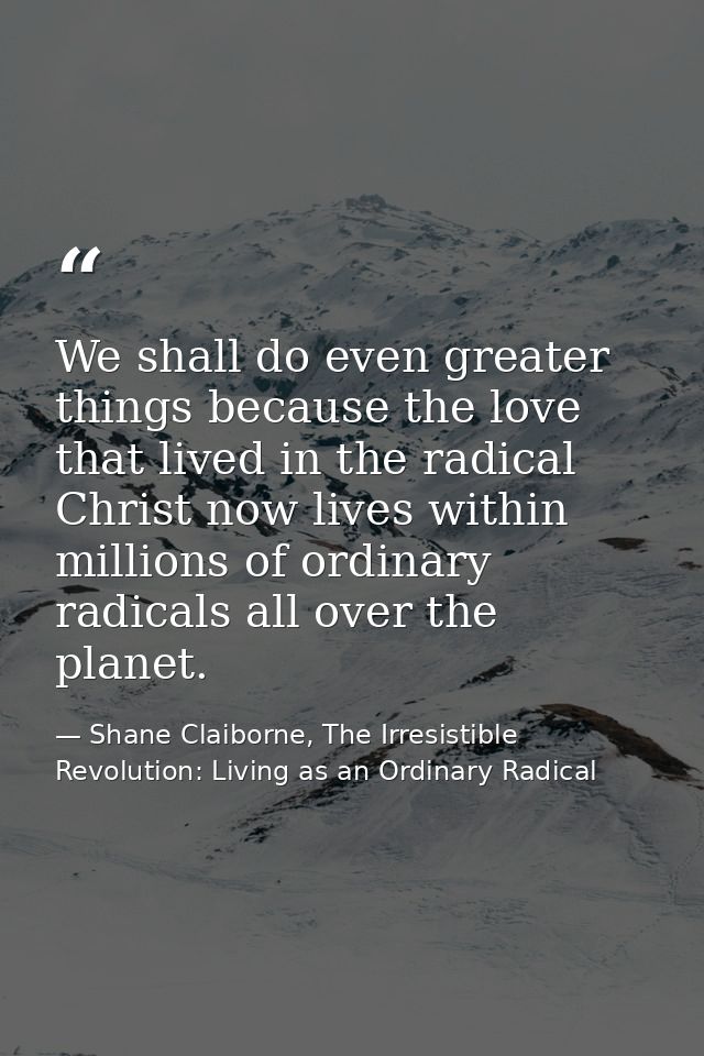 We shall do even greater things because the love that lived in the radical Christ now lives within millions of ordinary  — Shane Claiborne, The Irresistible Revolution: Living as an Ordinary Radical