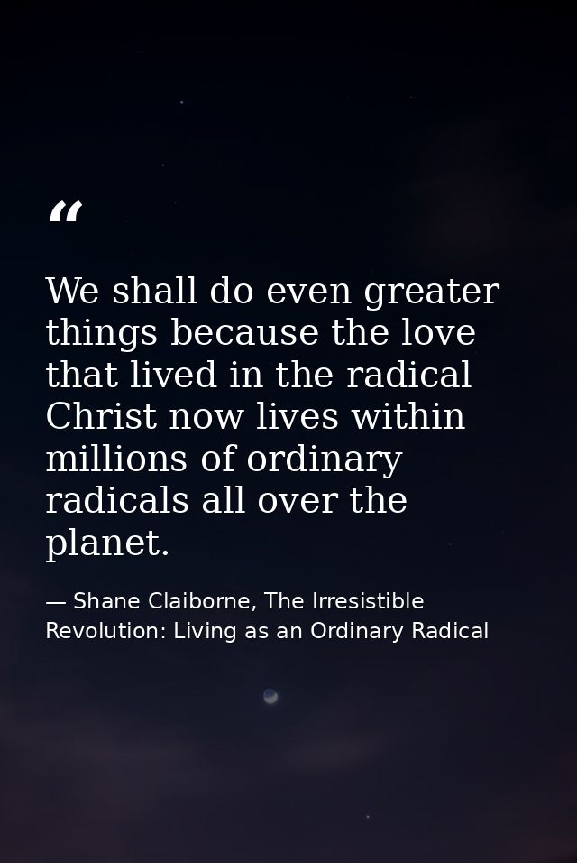 We shall do even greater things because the love that lived in the radical Christ now lives within millions of ordinary  — Shane Claiborne, The Irresistible Revolution: Living as an Ordinary Radical
