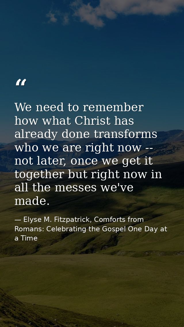 We need to remember how what Christ has already done transforms who we are right now -- not later, once we get it togeth — Elyse M. Fitzpatrick, Comforts from Romans: Celebrating the Gospel One Day at a Time