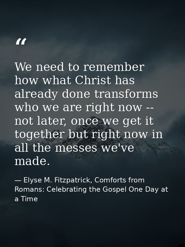 We need to remember how what Christ has already done transforms who we are right now -- not later, once we get it togeth — Elyse M. Fitzpatrick, Comforts from Romans: Celebrating the Gospel One Day at a Time