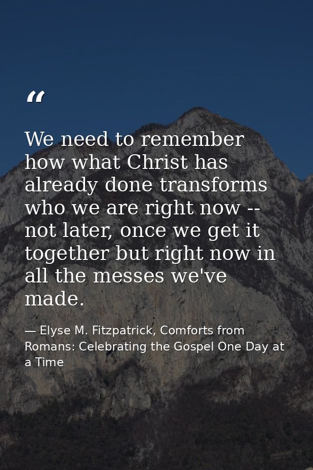 We need to remember how what Christ has already done transforms who we are right now -- not later, once we get it togeth — Elyse M. Fitzpatrick, Comforts from Romans: Celebrating the Gospel One Day at a Time