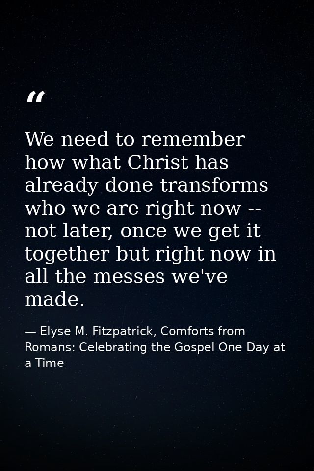 We need to remember how what Christ has already done transforms who we are right now -- not later, once we get it togeth — Elyse M. Fitzpatrick, Comforts from Romans: Celebrating the Gospel One Day at a Time