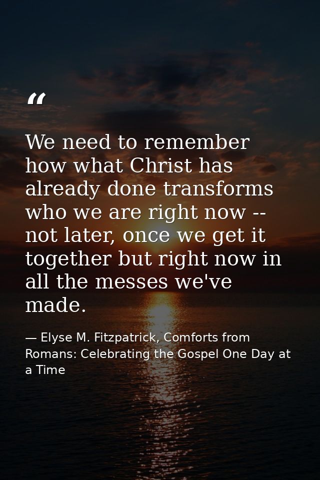 We need to remember how what Christ has already done transforms who we are right now -- not later, once we get it togeth — Elyse M. Fitzpatrick, Comforts from Romans: Celebrating the Gospel One Day at a Time