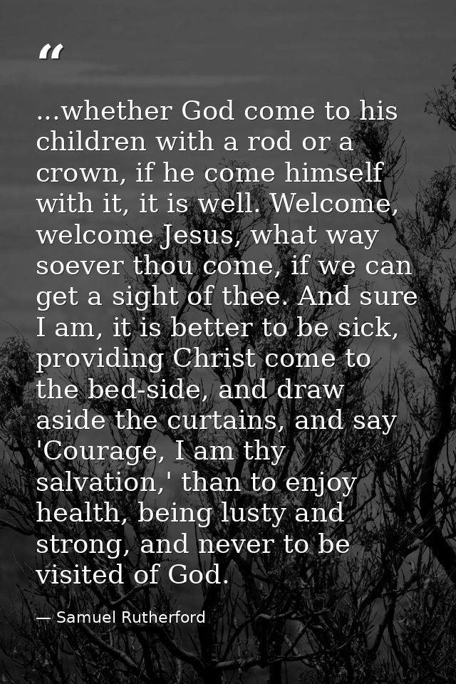 ...whether God come to his children with a rod or a crown, if he come himself with it, it is well. Welcome, welcome Jesu — Samuel Rutherford