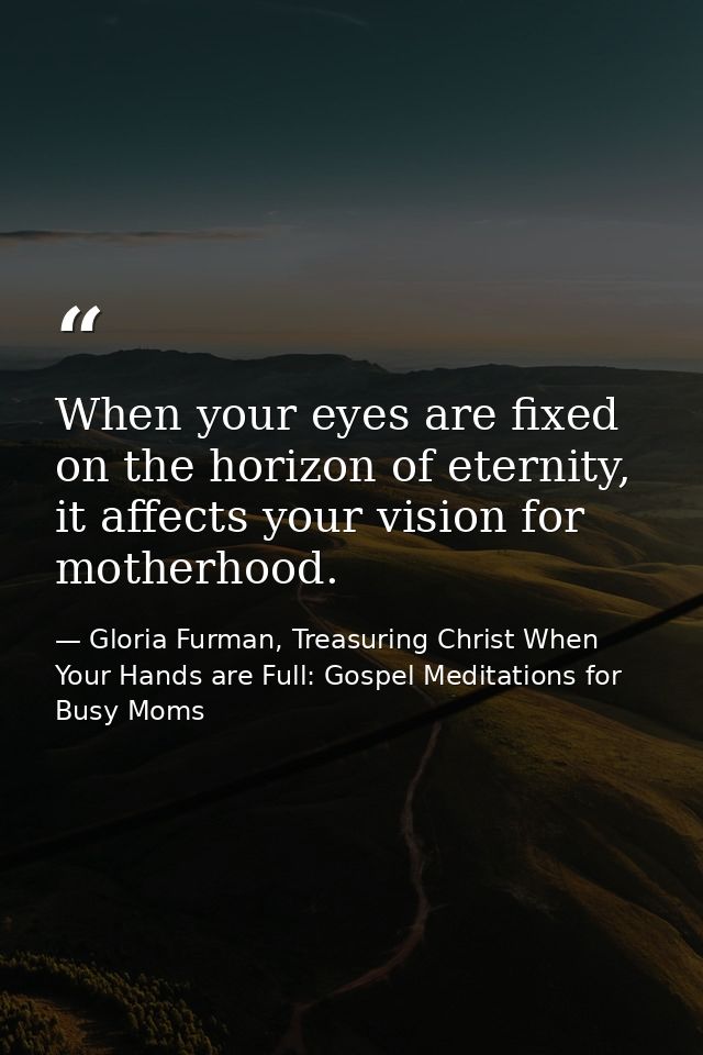 When your eyes are fixed on the horizon of eternity, it affects your vision for motherhood. — Gloria Furman, Treasuring Christ When Your Hands are Full: Gospel Meditations for Busy Moms