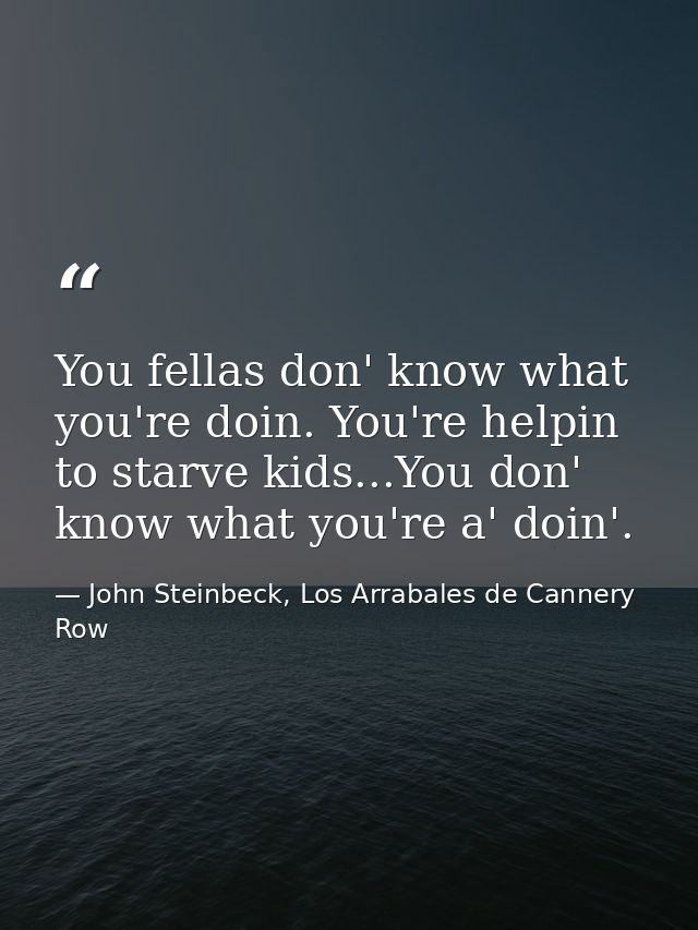 You fellas don' know what you're doin. You're helpin to starve kids...You don' know what you're a' doin'. — John Steinbeck, Los Arrabales de Cannery Row