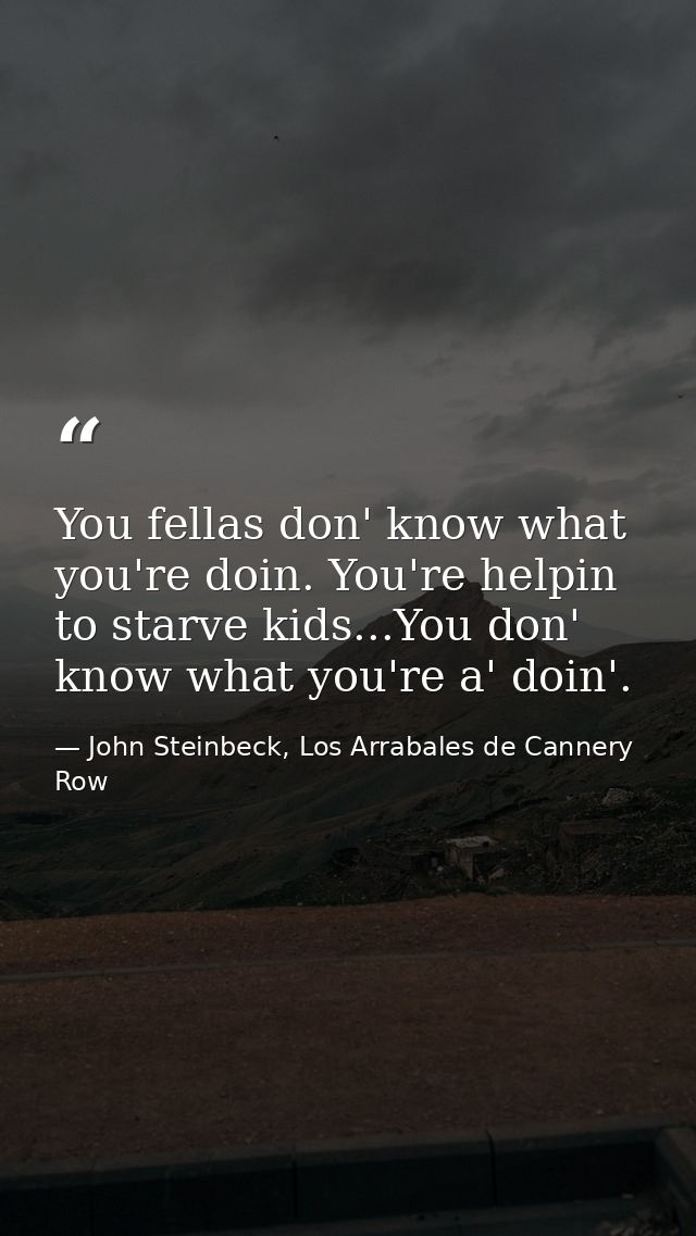 You fellas don' know what you're doin. You're helpin to starve kids...You don' know what you're a' doin'. — John Steinbeck, Los Arrabales de Cannery Row