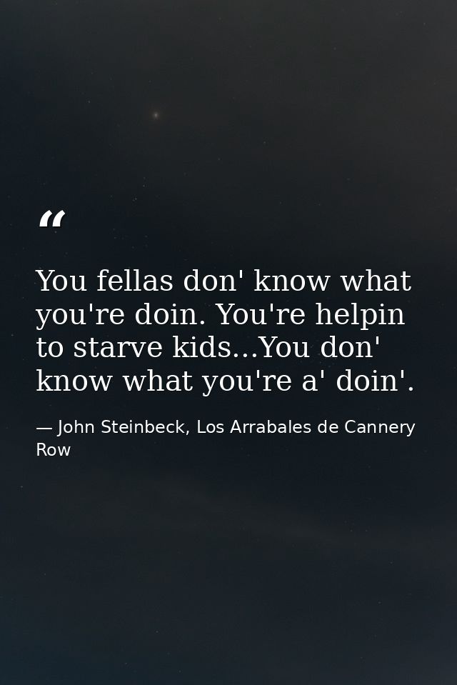 You fellas don' know what you're doin. You're helpin to starve kids...You don' know what you're a' doin'. — John Steinbeck, Los Arrabales de Cannery Row