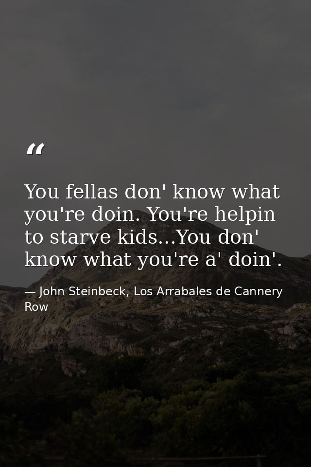 You fellas don' know what you're doin. You're helpin to starve kids...You don' know what you're a' doin'. — John Steinbeck, Los Arrabales de Cannery Row