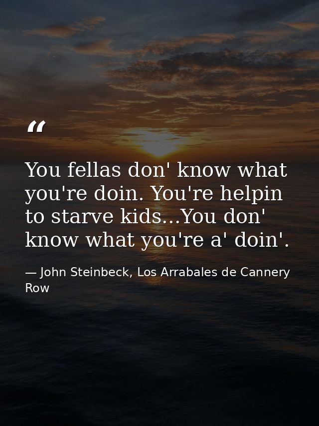 You fellas don' know what you're doin. You're helpin to starve kids...You don' know what you're a' doin'. — John Steinbeck, Los Arrabales de Cannery Row