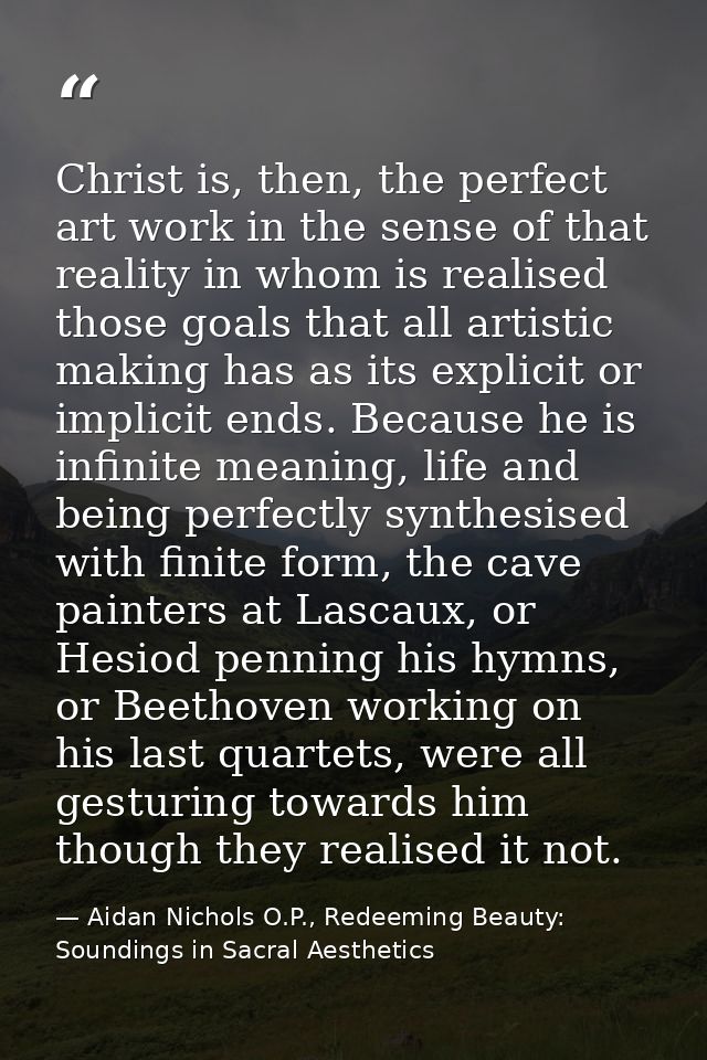 Christ is, then, the perfect art work in the sense of that reality in whom is realised those goals that all artistic mak — Aidan Nichols O.P., Redeeming Beauty: Soundings in Sacral Aesthetics