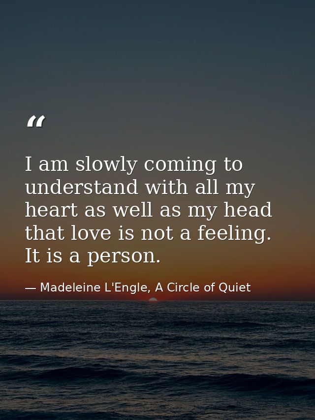 I am slowly coming to understand with all my heart as well as my head that love is not a feeling. It is a person. — Madeleine L'Engle, A Circle of Quiet