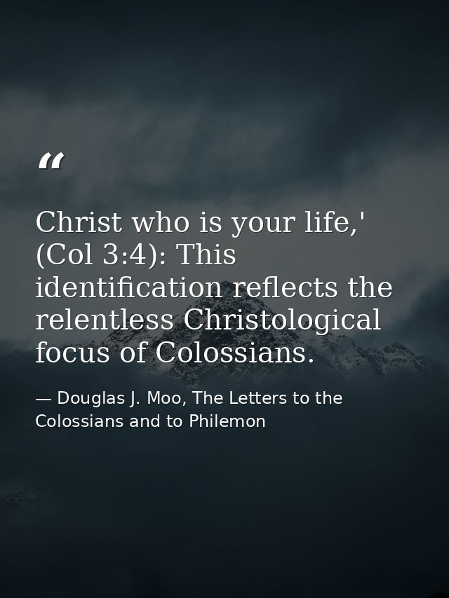 Christ who is your life,' (Col 3:4): This identification reflects the relentless Christological focus of Colossians. — Douglas J. Moo, The Letters to the Colossians and to Philemon
