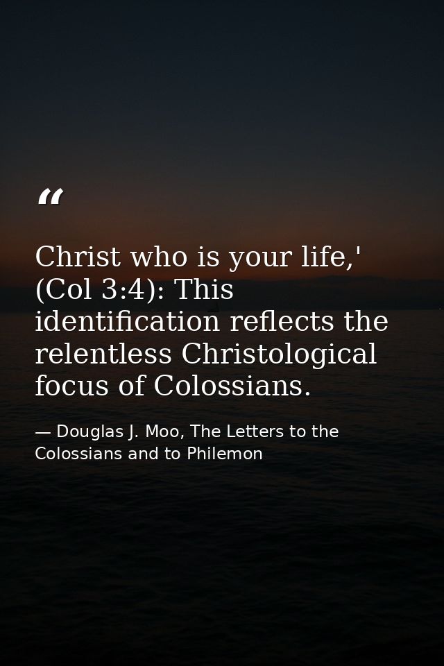 Christ who is your life,' (Col 3:4): This identification reflects the relentless Christological focus of Colossians. — Douglas J. Moo, The Letters to the Colossians and to Philemon